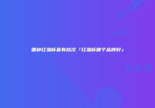 哪种红酒杯最有档次「红酒杯哪个品牌好」