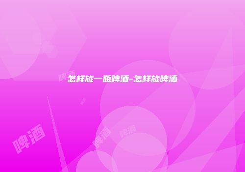 怎样旋一瓶啤酒-怎样旋啤酒
