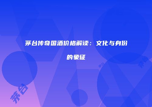 茅台传奇国酒价格解读：文化与身份的象征