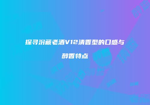 探寻汾藏老酒V12清香型的口感与醇香特点