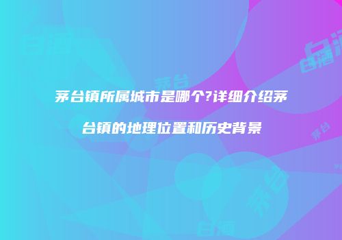 茅台镇所属城市是哪个?详细介绍茅台镇的地理位置和历史背景