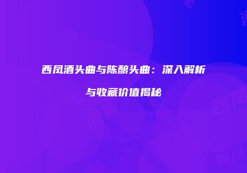 西凤酒头曲与陈酿头曲：深入解析与收藏价值揭秘