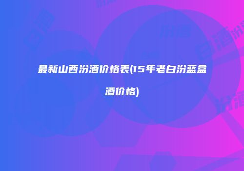 最新山西汾酒价格表(15年老白汾蓝盒酒价格)