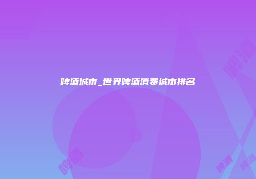 啤酒城市_世界啤酒消费城市排名