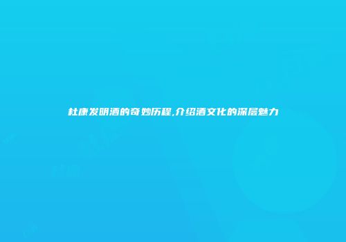 杜康发明酒的奇妙历程,介绍酒文化的深层魅力