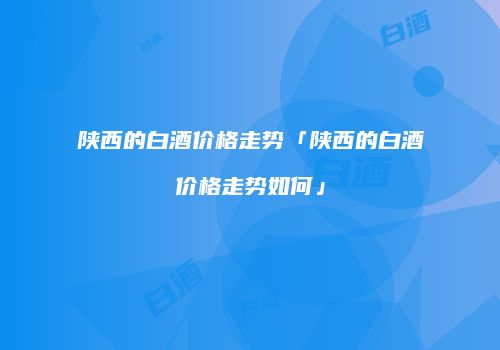 陕西的白酒价格走势「陕西的白酒价格走势如何」