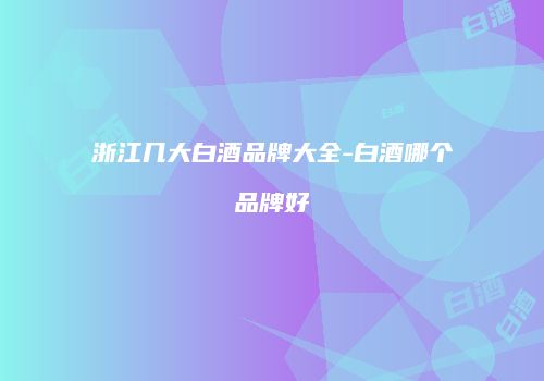 浙江几大白酒品牌大全-白酒哪个品牌好