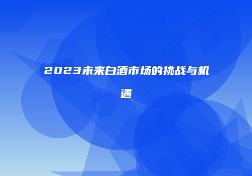 2023未来白酒市场的挑战与机遇