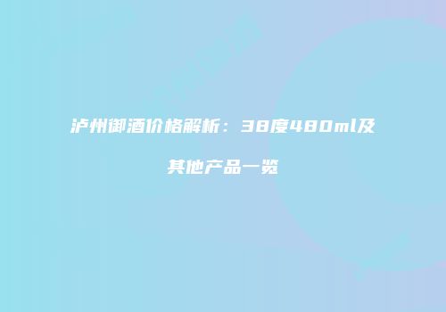 泸州御酒价格解析：38度480ml及其他产品一览