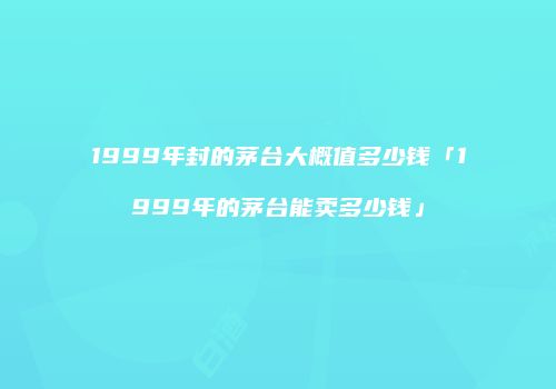 1999年封的茅台大概值多少钱「1999年的茅台能卖多少钱」