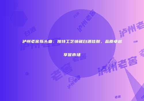 泸州老窖陈头曲：独特工艺铸就白酒佳酿，品质卓越享誉市场