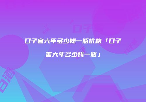 口子窖六年多少钱一瓶价格「口子窖六年多少钱一瓶」