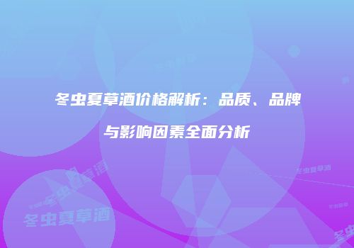 冬虫夏草酒价格解析：品质、品牌与影响因素全面分析