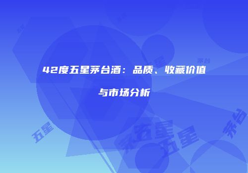 42度五星茅台酒：品质、收藏价值与市场分析