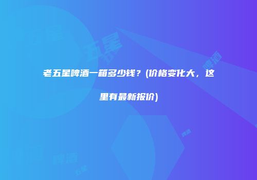 老五星啤酒一箱多少钱？(价格变化大，这里有最新报价)