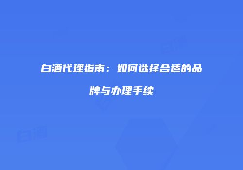 白酒代理指南：如何选择合适的品牌与办理手续