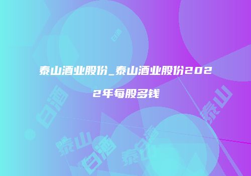 泰山酒业股份_泰山酒业股份2022年每股多钱