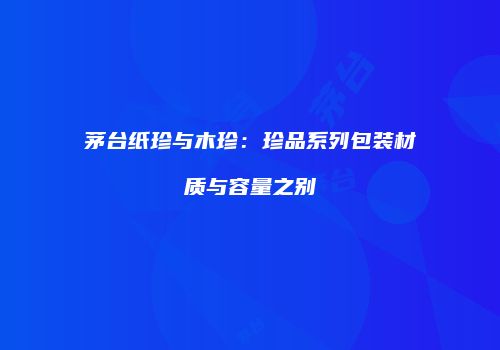 茅台纸珍与木珍：珍品系列包装材质与容量之别