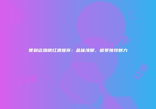 便利店热销红酒推荐：品味浓郁，感受独特魅力