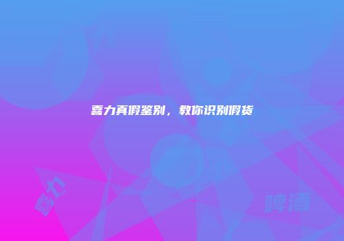 喜力真假鉴别，教你识别假货