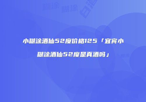 小糊涂酒仙52度价格125「宜宾小糊涂酒仙52度是真酒吗」