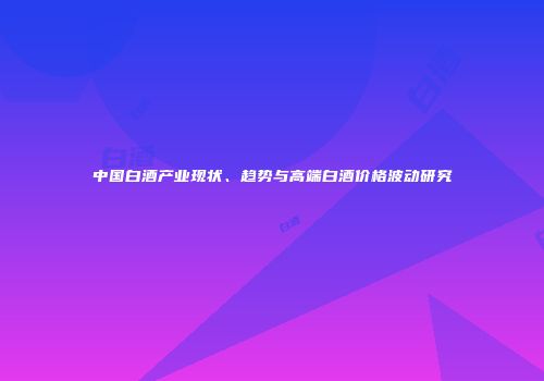 中国白酒产业现状、趋势与高端白酒价格波动研究