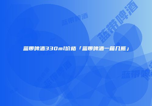 蓝带啤酒330ml价格「蓝带啤酒一箱几瓶」