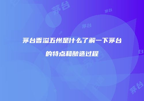 茅台香溢五州是什么了解一下茅台的特点和酿造过程