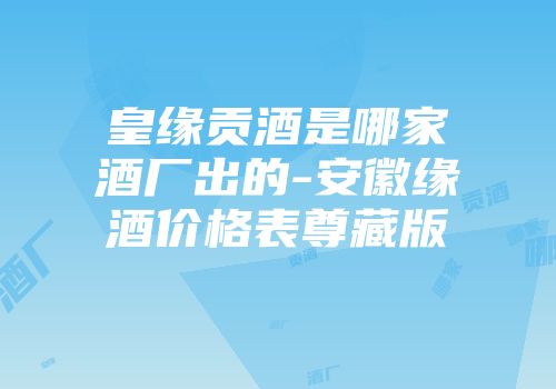 皇缘贡酒是哪家酒厂出的-安徽缘酒价格表尊藏版
