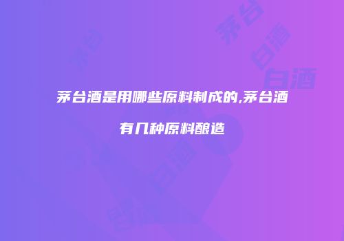 茅台酒是用哪些原料制成的,茅台酒有几种原料酿造