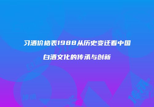 习酒价格表1988从历史变迁看中国白酒文化的传承与创新