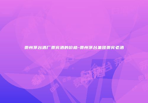 贵州茅台酒厂贵宾酒的价格-贵州茅台集团贵宾老酒
