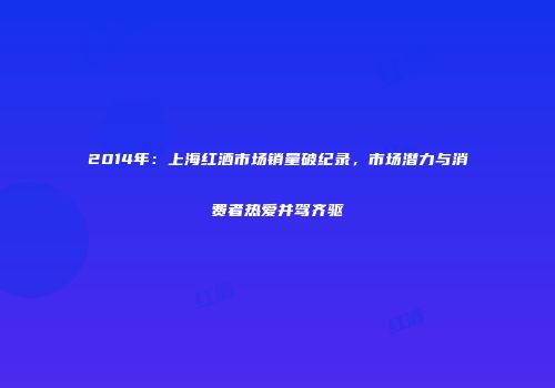 2014年：上海红酒市场销量破纪录，市场潜力与消费者热爱并驾齐驱