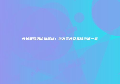 长城葡萄酒价格解析：批发零售及品牌价值一览