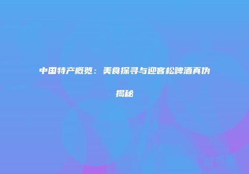 中国特产概览：美食探寻与迎客松啤酒真伪揭秘