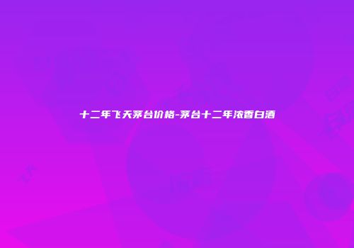 十二年飞天茅台价格-茅台十二年浓香白酒