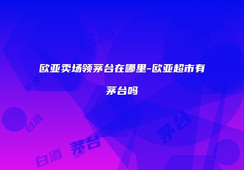 欧亚卖场领茅台在哪里-欧亚超市有茅台吗