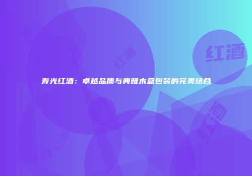 寿光红酒：卓越品质与典雅木盒包装的完美结合