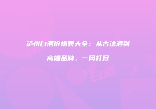 泸州白酒价格表大全：从古法酒到高端品牌，一网打尽