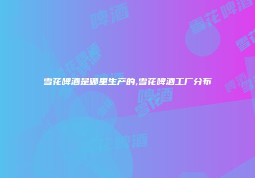 雪花啤酒是哪里生产的,雪花啤酒工厂分布
