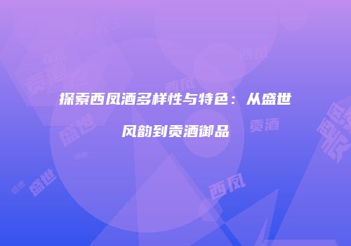 探索西凤酒多样性与特色：从盛世风韵到贡酒御品