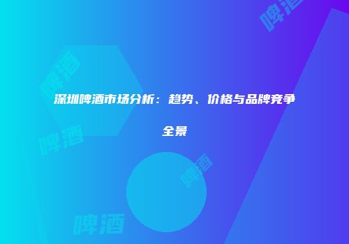 深圳啤酒市场分析：趋势、价格与品牌竞争全景