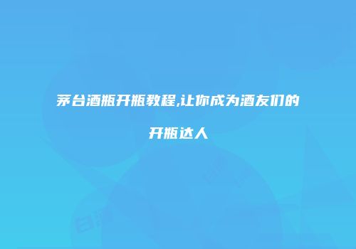 茅台酒瓶开瓶教程,让你成为酒友们的开瓶达人
