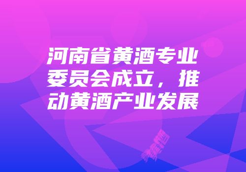 河南省黄酒专业委员会成立，推动黄酒产业发展