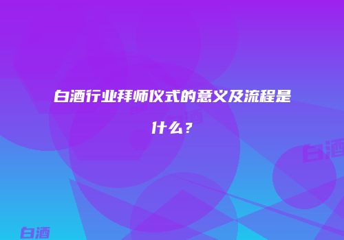 白酒行业拜师仪式的意义及流程是什么？