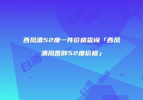 西凤酒52度一件价格查询「西凤酒凤香醇52度价格」