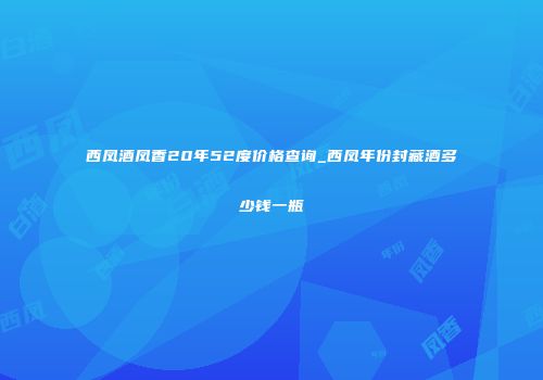 西凤酒凤香20年52度价格查询_西凤年份封藏酒多少钱一瓶