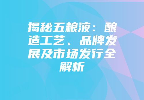 揭秘五粮液：酿造工艺、品牌发展及市场发行全解析