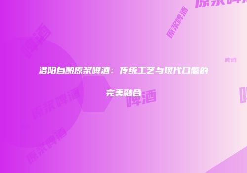 洛阳自酿原浆啤酒：传统工艺与现代口感的完美融合