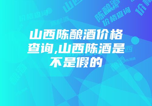 山西陈酿酒价格查询,山西陈酒是不是假的